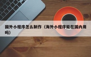 山东国外小程序怎么制作（海外小程序能在国内用吗）