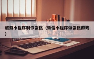 山东旅游小程序制作蛋糕（微信小程序做蛋糕游戏）